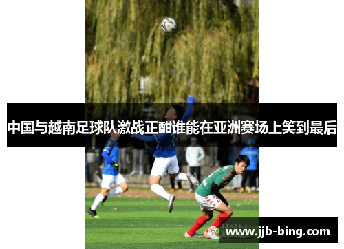 中国与越南足球队激战正酣谁能在亚洲赛场上笑到最后