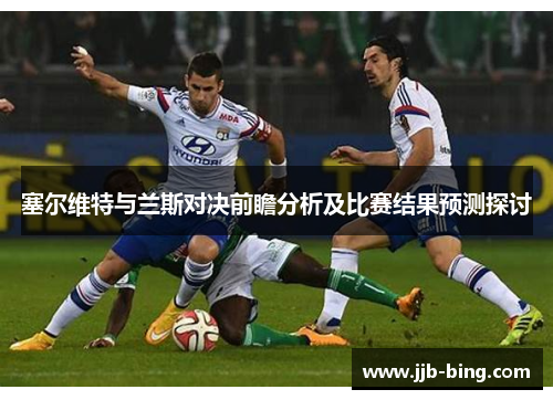 塞尔维特与兰斯对决前瞻分析及比赛结果预测探讨 塞尔维特与兰斯对决前瞻分析及比赛结果预测探讨
